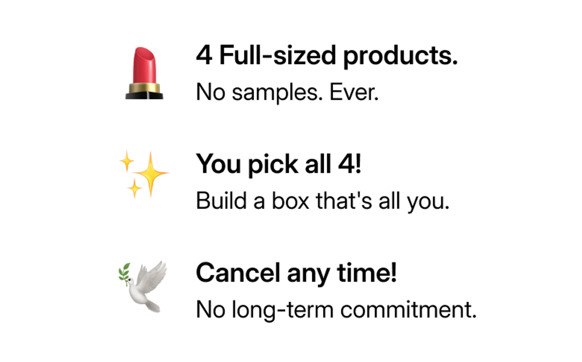 4 Full sized products Start for just $29.99/month. Customize your entire box! Whenever you're ready. Cancel any time! No stress, no calendars.